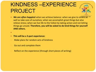 KINDNESS –EXPERIENCE
PROJECT
 We are often happiest when we achieve balance: when we give to others as
well as take care of ourselves; when we accomplish great things but also
relieve stress; when we live life to the fullest by taking action and not letting
things go unsaid. Therefore, you will be asked to do kind things for yourself
AND others.

 This will be a 3-part experience:
 Make plans for random acts of kindness
 Go out and complete them
 Reflect on the experience (through short pieces of writing)
 