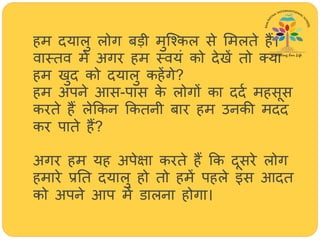 िम दयालु लोग बड़ी मुजश्कल से ममलते िैं।
वास्तव में अगर िम स्वयं को देखें तो तया
िम खुद को दयालु किेंगे?
िम अपने आस-पास के लोगों का ददथ मिसूस
करते िैं लेक्रकन क्रकतनी बार िम उनकी मदद
कर पाते िैं?
अगर िम यि अपेक्षा करते िैं क्रक दूसरे लोग
िमारे प्रतत दयालु िो तो िमें पिले इस आदत
को अपने आप में डालना िोगा।
 
