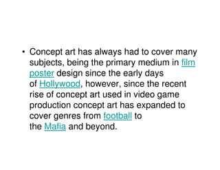 • Concept art has always had to cover many
  subjects, being the primary medium in film
  poster design since the early days
  of Hollywood, however, since the recent
  rise of concept art used in video game
  production concept art has expanded to
  cover genres from football to
  the Mafia and beyond.
 