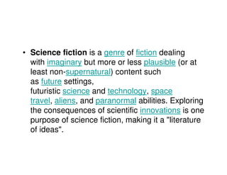 • Science fiction is a genre of fiction dealing
  with imaginary but more or less plausible (or at
  least non-supernatural) content such
  as future settings,
  futuristic science and technology, space
  travel, aliens, and paranormal abilities. Exploring
  the consequences of scientific innovations is one
  purpose of science fiction, making it a "literature
  of ideas".
 