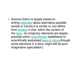 • Science fiction is largely based on
  writing rationally about alternative possible
  worlds or futures.It is similar to, but differs
  from fantasy in that, within the context of
  the story, its imaginary elements are largely
  possible within scientifically established or
  scientifically postulated laws of nature(though
  some elements in a story might still be pure
  imaginative speculation).
 