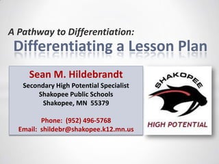A Pathway to Differentiation:
 Differentiating a Lesson Plan
     Sean M. Hildebrandt
   Secondary High Potential Specialist
       Shakopee Public Schools
         Shakopee, MN 55379

         Phone: (952) 496-5768
  Email: shildebr@shakopee.k12.mn.us
 