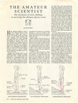 THE AMATEUR
SCIENTIST
The mechanics of rock climbing,
or surviving the ultimate physics exam
by Jearl Walker
Rock climbing might be said to
be the ultimate physics exam,
because failure can lead to
death; even partial credit can easily
result in grave injury. Certainly the
sport demands not only strength
and agility but also an intuitive un
derstanding of physics. The essen
tial principles are handed down as
rules from instructors to students,
and most of them are easy enough to
follow. The significance and applica
bility of a few of them are not always
obvious, however; a novice climber
can be tempted to disobey one or an
other of the rules.
Imagine, for example, that you are
climbing without benefit of equip
ment other than a safety belay line
handled by a companion above you.
You face a tilted slab of rock that
is met at an obtuse angle by another
slab of similar tilt, the juncture form
ing a ridge something like an edge of
a pyramid. (The juncture is not sharp,
though; it is worn as smooth as the
faces of the slabs.) Where is the easiest
climb: directly up one of the slabs or
along the ridge?
Again, suppose that the grade on a
slab is steep but would nevertheless
allow you to stand and manage to walk
up the rock. Is it safer to lean forward
and use your hands? What if you are
on a sloped ledge and find a similar
ly sloped ledge at about waist level: is
it safer to lean forward and partially
support yourself with your hands on
the higher ledge?
Consider a third situation. A fairly
wide vertical crack might allow you
to "chimney": to climb into the crack,
push your back against one side and
press your feet against the opposite
side, bending your knees to make the
fit. To move upward you might essen
tially walk up one side of the crack
while shoving your back up along
the other side. (You gain additional,
but minor, support if you press your
hands against the wall at your back or,
if the crack is narrow enough, against
the opposite wall.) Or you might place
one foot on each wall and press down
while raising your body. Because you
must exert constant pressure against
the walls, a long chimney is tiring. If
you stop to rest, is there an optimal
location for your feet, one that would
minimize the necessary push on the
rock? When you climb, how exactly
should you move your feet and back
to decrease the chance of slipping?
Suppose that as you climb you find
the rock becoming slick. Should you
place your feet higher or lower with
respect to where your back pushes on
the rock?
If, to cite a final example, the crack is
quite narrow and the rock on one side
of it juts out more than the other, you
might try a "lie-back." The technique
requires that you be on the side of the
crack opposite the section that juts
out. You insert your fingers into the
crack and pull against its side. Then
you place your feet on the projecting
rock on the opposite side and press
hard. As you pull with your arms and
push with your legs, the tension you
create stabilizes you, but the effort is
draining. How should you position
your arms and legs to lessen the fa
tigue, and how should you move them
to shift yourself upward safely?
Some of the principles involved in
these varied techniques of climbing
were examined in 1976 by R. R. Hud
son of the Darlington College of Tech
nology and W. Johnson of the Universi
ty of Manchester Institute of Science
Friction
(redrawn)
Reaction^ "V
force -y—A 
Reaction-4 X
anqle V>^
Center of mass
Weiaht
Normal
'orct
Backward
push
n W/eiqht
components
Normal force
Reaction
force tilts
forward
Reaction
fe'J anqle equals ^'////V//
tilt anqle increased
__ -friction'^
Forces involved in a backward push Forces arising from a tilted surface
118 Scientific American June 1989
Increased
reaction
angle
Backward
push
A backward push on a tilted surface
 