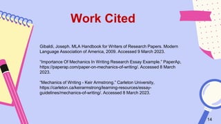 14
Gibaldi, Joseph. MLA Handbook for Writers of Research Papers. Modern
Language Association of America, 2009. Accessed 9 March 2023.
“Importance Of Mechanics In Writing Research Essay Example.” PaperAp,
https://paperap.com/paper-on-mechanics-of-writing/. Accessed 8 March
2023.
“Mechanics of Writing - Keir Armstrong.” Carleton University,
https://carleton.ca/keirarmstrong/learning-resources/essay-
guidelines/mechanics-of-writing/. Accessed 8 March 2023.
Work Cited
 