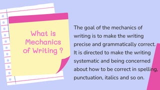 What is
Mechanics
of Writing ?
The goal of the mechanics of
writing is to make the writing
precise and grammatically correct.
It is directed to make the writing
systematic and being concerned
about how to be correct in spelling,
punctuation, italics and so on.
 
