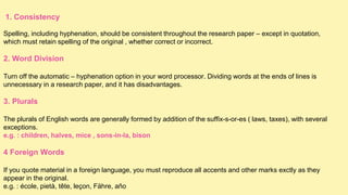 1. Consistency
Spelling, including hyphenation, should be consistent throughout the research paper – except in quotation,
which must retain spelling of the original , whether correct or incorrect.
2. Word Division
Turn off the automatic – hyphenation option in your word processor. Dividing words at the ends of lines is
unnecessary in a research paper, and it has disadvantages.
3. Plurals
The plurals of English words are generally formed by addition of the suffix-s-or-es ( laws, taxes), with several
exceptions.
e.g. : children, halves, mice , sons-in-la, bison
4 Foreign Words
If you quote material in a foreign language, you must reproduce all accents and other marks exctly as they
appear in the original.
e.g. : école, pietà, tête, leçon, Fähre, año
 