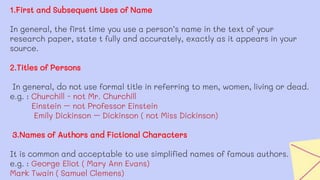 1.First and Subsequent Uses of Name
In general, the first time you use a person’s name in the text of your
research paper, state t fully and accurately, exactly as it appears in your
source.
2.Titles of Persons
In general, do not use formal title in referring to men, women, living or dead.
e.g. : Churchill - not Mr. Churchill
Einstein – not Professor Einstein
Emily Dickinson – Dickinson ( not Miss Dickinson)
3.Names of Authors and Fictional Characters
It is common and acceptable to use simplified names of famous authors.
e.g. : George Eliot ( Mary Ann Evans)
Mark Twain ( Samuel Clemens)
 