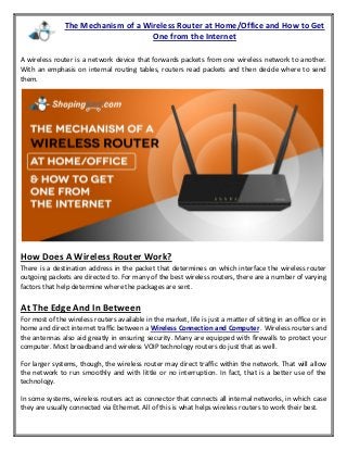 The Mechanism of a Wireless Router at Home/Office and How to Get
One from the Internet
A wireless router is a network device that forwards packets from one wireless network to another.
With an emphasis on internal routing tables, routers read packets and then decide where to send
them.
How Does A Wireless Router Work?
There is a destination address in the packet that determines on which interface the wireless router
outgoing packets are directed to. For many of the best wireless routers, there are a number of varying
factors that help determine where the packages are sent.
At The Edge And In Between
For most of the wireless routers available in the market, life is just a matter of sitting in an office or in
home and direct internet traffic between a Wireless Connection and Computer . Wireless routers and
the antennas also aid greatly in ensuring security. Many are equipped with firewalls to protect your
computer. Most broadband and wireless VOIP technology routers do just that as well.
For larger systems, though, the wireless router may direct traffic within the network. That will allow
the network to run smoothly and with little or no interruption. In fact, that is a better use of the
technology.
In some systems, wireless routers act as connector that connects all internal networks, in which case
they are usually connected via Ethernet. All of this is what helps wireless routers to work their best.
 