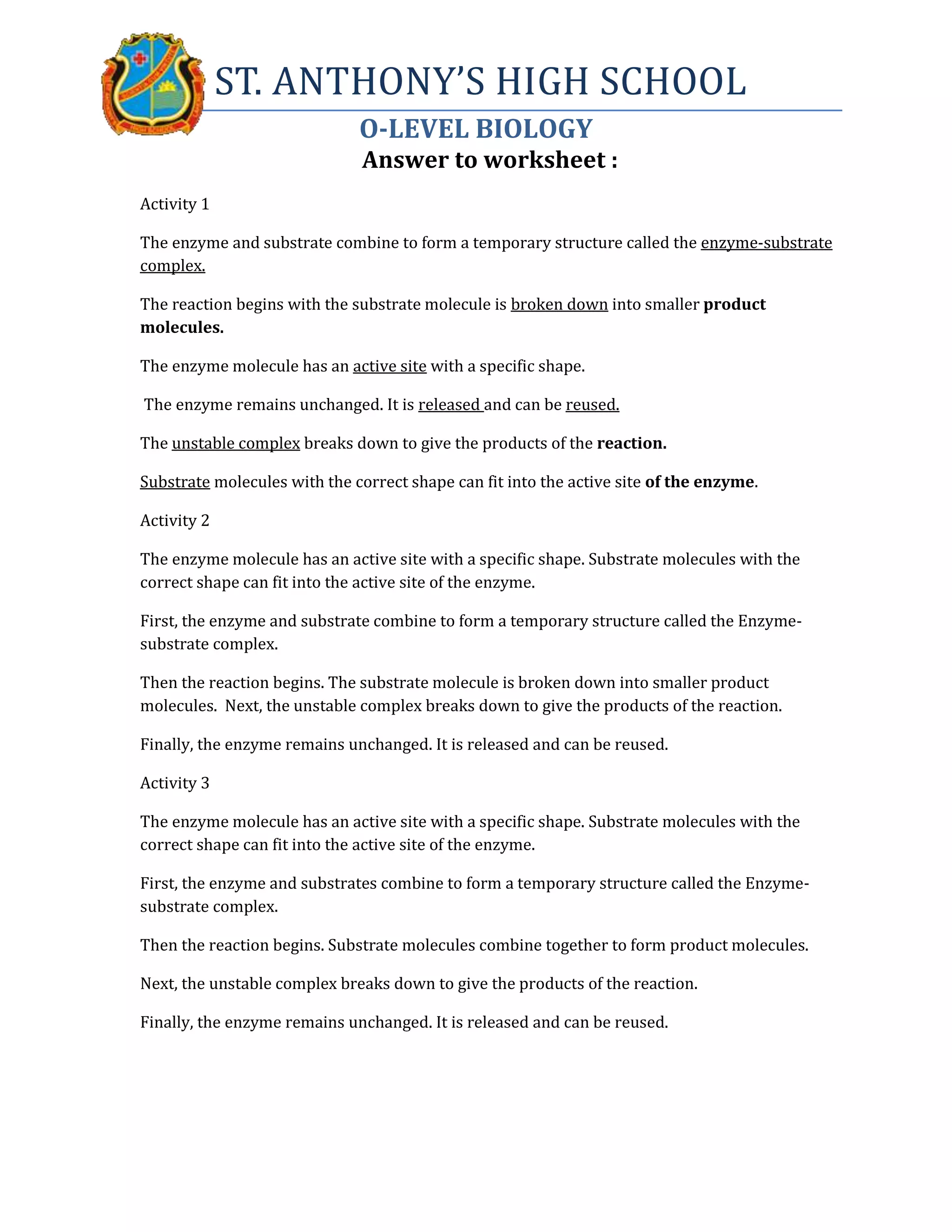 ST. ANTHONY’S HIGH SCHOOL
O-LEVEL BIOLOGY
Answer to worksheet :
Activity 1
The enzyme and substrate combine to form a temporary structure called the enzyme-substrate
complex.
The reaction begins with the substrate molecule is broken down into smaller product
molecules.
The enzyme molecule has an active site with a specific shape.
The enzyme remains unchanged. It is released and can be reused.
The unstable complex breaks down to give the products of the reaction.
Substrate molecules with the correct shape can fit into the active site of the enzyme.
Activity 2
The enzyme molecule has an active site with a specific shape. Substrate molecules with the
correct shape can fit into the active site of the enzyme.
First, the enzyme and substrate combine to form a temporary structure called the Enzyme-
substrate complex.
Then the reaction begins. The substrate molecule is broken down into smaller product
molecules. Next, the unstable complex breaks down to give the products of the reaction.
Finally, the enzyme remains unchanged. It is released and can be reused.
Activity 3
The enzyme molecule has an active site with a specific shape. Substrate molecules with the
correct shape can fit into the active site of the enzyme.
First, the enzyme and substrates combine to form a temporary structure called the Enzyme-
substrate complex.
Then the reaction begins. Substrate molecules combine together to form product molecules.
Next, the unstable complex breaks down to give the products of the reaction.
Finally, the enzyme remains unchanged. It is released and can be reused.
 