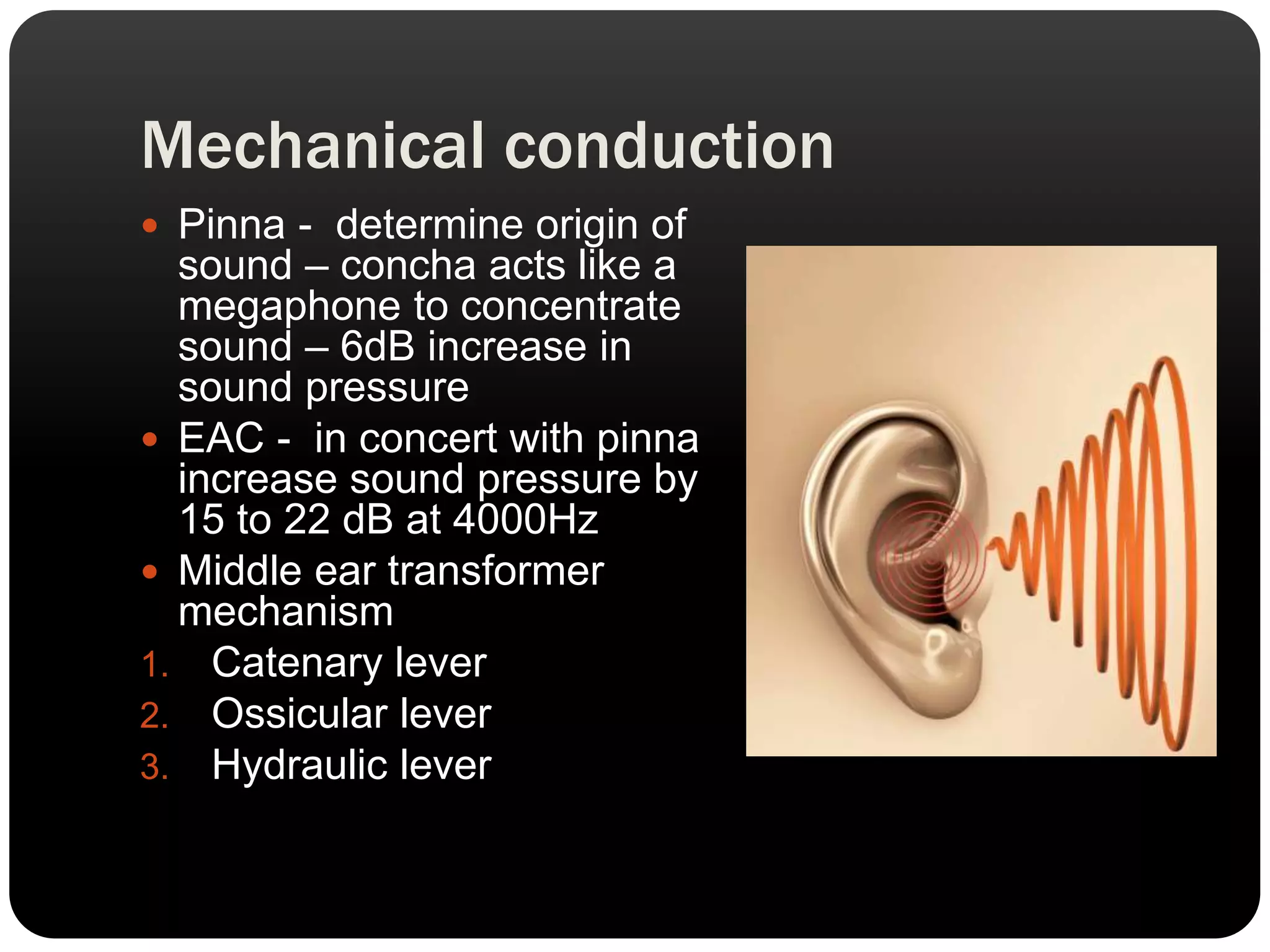 Mechanical conduction
 Pinna - determine origin of
sound – concha acts like a
megaphone to concentrate
sound – 6dB increase in
sound pressure
 EAC - in concert with pinna
increase sound pressure by
15 to 22 dB at 4000Hz
 Middle ear transformer
mechanism
1. Catenary lever
2. Ossicular lever
3. Hydraulic lever
 