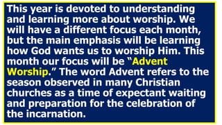 This year is devoted to understanding
and learning more about worship. We
will have a different focus each month,
but the main emphasis will be learning
how God wants us to worship Him. This
month our focus will be “Advent
Worship.” The word Advent refers to the
season observed in many Christian
churches as a time of expectant waiting
and preparation for the celebration of
the incarnation.