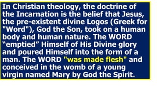 In Christian theology, the doctrine of
the Incarnation is the belief that Jesus,
the pre-existent divine Logos (Greek for
"Word"), God the Son, took on a human
body and human nature. The WORD
“emptied” Himself of His Divine glory
and poured Himself into the form of a
man. The WORD "was made flesh" and
conceived in the womb of a young
virgin named Mary by God the Spirit.