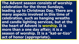 The Advent season consists of worship
celebration for the three Sundays,
leading up to Christmas Day. There are
many aspects involved in this time of
celebration, such as hanging wreaths
and candle lighting services, but at the
the heart of Advent is worship. It is
more than a one day affair; it is a
season of worship. It is a “kat-ar-tizo”
act of honor (appropriate).
