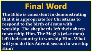 Final Word
The Bible is consistent in demonstrating
that it is appropriate for Christians to
respond to the birth of Jesus with
worship. The shepherds left their sheep
to worship Him. The Magi's (wise men)
left their country to worship Him. What
will you do this Advent season to worship
Him?