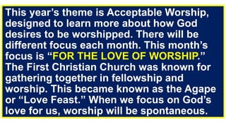 This year’s theme is Acceptable Worship,
designed to learn more about how God
desires to be worshipped. There will be
different focus each month. This month’s
focus is “FOR THE LOVE OF WORSHIP.”
The First Christian Church was known for
gathering together in fellowship and
worship. This became known as the Agape
or “Love Feast.” When we focus on God’s
love for us, worship will be spontaneous.
 