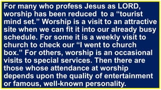 For many who profess Jesus as LORD,
worship has been reduced to a “tourist
mind set.” Worship is a visit to an attractive
site when we can fit it into our already busy
schedule. For some it is a weekly visit to
church to check our “I went to church
box.” For others, worship is an occasional
visits to special services. Then there are
those whose attendance at worship
depends upon the quality of entertainment
or famous, well-known personality.
 