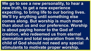 We go to see a new personality, to hear a
new truth, to get a new experience
expecting, to bring life to our boring lives.
We'll try anything until something else
comes along. But worship is much more
than about us and our preference. Worship
is about paying honor to the God of
creation, who redeemed us from eternal
damnation and total separation from Him. A
child of God should not need any special
stimulants to motivate proper worship.
 