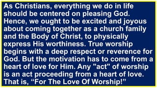 As Christians, everything we do in life
should be centered on pleasing God.
Hence, we ought to be excited and joyous
about coming together as a church family
and the Body of Christ, to physically
express His worthiness. True worship
begins with a deep respect or reverence for
God. But the motivation has to come from a
heart of love for Him. Any "act" of worship
is an act proceeding from a heart of love.
That is, “For The Love Of Worship!”
 