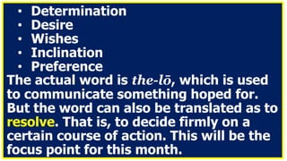 • Determination
• Desire
• Wishes
• Inclination
• Preference
The actual word is the-lō, which is used
to communicate something hoped for.
But the word can also be translated as to
resolve. That is, to decide firmly on a
certain course of action. This will be the
focus point for this month.
 
