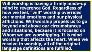 Will worship is having a firmly made-up
mind to reverence God. Regardless of
how we feel, “will” worship overrides
our mental emotions and our physical
afflictions. Will worship propels us to go
beyond and above our circumstances
and situations, because it is focused on
Whom we are worshipping. It is mind
worship that affects the heart. When we
resolve to worship, all of the original
language definitions are fulfilled.
 