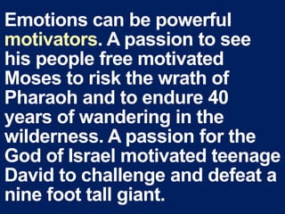 Emotions can be powerful
motivators. A passion to see
his people free motivated
Moses to risk the wrath of
Pharaoh and to endure 40
years of wandering in the
wilderness. A passion for the
God of Israel motivated teenage
David to challenge and defeat a
nine foot tall giant.
 