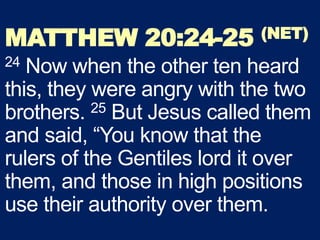MATTHEW 20:24-25 (NET)
24 Now when the other ten heard
this, they were angry with the two
brothers. 25 But Jesus called them
and said, “You know that the
rulers of the Gentiles lord it over
them, and those in high positions
use their authority over them.
 