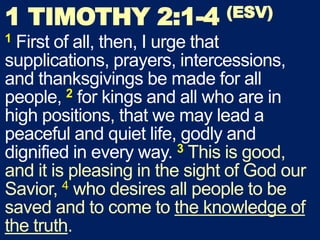 1 TIMOTHY 2:1-4 (ESV)
1 First of all, then, I urge that
supplications, prayers, intercessions,
and thanksgivings be made for all
people, 2 for kings and all who are in
high positions, that we may lead a
peaceful and quiet life, godly and
dignified in every way. 3 This is good,
and it is pleasing in the sight of God our
Savior, 4 who desires all people to be
saved and to come to the knowledge of
the truth.
 