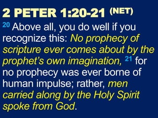 2 PETER 1:20-21 (NET)
20 Above all, you do well if you
recognize this: No prophecy of
scripture ever comes about by the
prophet’s own imagination, 21 for
no prophecy was ever borne of
human impulse; rather, men
carried along by the Holy Spirit
spoke from God.
 