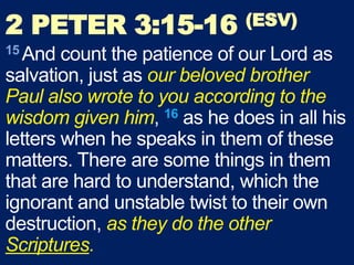 2 PETER 3:15-16 (ESV)
15 And count the patience of our Lord as
salvation, just as our beloved brother
Paul also wrote to you according to the
wisdom given him, 16 as he does in all his
letters when he speaks in them of these
matters. There are some things in them
that are hard to understand, which the
ignorant and unstable twist to their own
destruction, as they do the other
Scriptures.
 