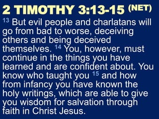 2 TIMOTHY 3:13-15 (NET)
13 But evil people and charlatans will
go from bad to worse, deceiving
others and being deceived
themselves. 14 You, however, must
continue in the things you have
learned and are confident about. You
know who taught you 15 and how
from infancy you have known the
holy writings, which are able to give
you wisdom for salvation through
faith in Christ Jesus.
 
