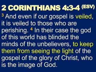2 CORINTHIANS 4:3-4 (ESV)
3 And even if our gospel is veiled,
it is veiled to those who are
perishing. 4 In their case the god
of this world has blinded the
minds of the unbelievers, to keep
them from seeing the light of the
gospel of the glory of Christ, who
is the image of God.