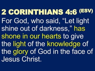 2 CORINTHIANS 4:6 (ESV)
For God, who said, “Let light
shine out of darkness,” has
shone in our hearts to give
the light of the knowledge of
the glory of God in the face of
Jesus Christ.