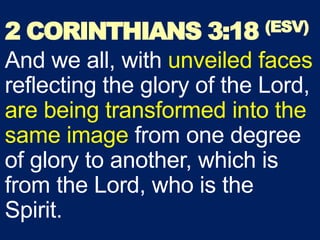 2 CORINTHIANS 3:18 (ESV)
And we all, with unveiled faces
reflecting the glory of the Lord,
are being transformed into the
same image from one degree
of glory to another, which is
from the Lord, who is the
Spirit.