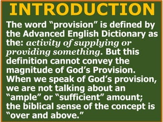 INTRODUCTION
The word “provision” is defined by
the Advanced English Dictionary as
the: activity of supplying or
providing something. But this
definition cannot convey the
magnitude of God’s Provision.
When we speak of God’s provision,
we are not talking about an
“ample” or “sufficient” amount;
the biblical sense of the concept is
“over and above.”
 