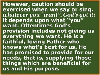 However, caution should be
exercised when we say or sing,
whatever you “want”, God’s got it;
it depends upon what “you”
want. Oftentimes God’s
provision includes not giving us
everything we want. He is a
faithful, loving Father who
knows what’s best for us. He
has promised to provide for our
needs, that is, supplying those
things which are beneficial for
us and His purpose.
 
