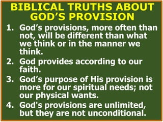 BIBLICAL TRUTHS ABOUT
GOD’S PROVISION
1. God’s provisions, more often than
not, will be different than what
we think or in the manner we
think.
2. God provides according to our
faith.
3. God’s purpose of His provision is
more for our spiritual needs; not
our physical wants.
4. God's provisions are unlimited,
but they are not unconditional.
 