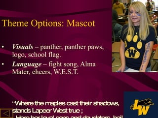 Theme Options: Mascot Visuals  – panther, panther paws, logo, school flag. Language   – fight song, Alma Mater, cheers, W.E.S.T. “ Where the maples cast their shadows, stands Lapeer West true ;   Here her loyal sons and daughters, hail her gold and blue.” 
