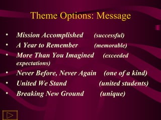 Theme Options: Message Mission Accomplished  (successful) A Year to Remember  (memorable) More Than You Imagined  (exceeded expectations) Never Before, Never Again  (one of a kind) United We Stand  (united students) Breaking New Ground  (unique) 