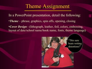Theme Assignment In a PowerPoint presentation, detail the following: Theme  – phrase, graphics, spin offs, opening, closing  Cover Design  - (lithograph, leather, foil, colors, embossing, layout of date/school name/book name, fonts, theme language) “ This sure beats writing detentions!” 