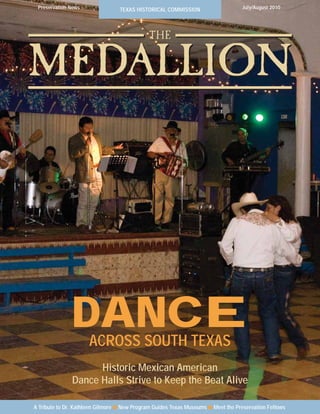 Preservation News                TEXAS HISTORICAL COMMISSION                     July/August 2010




                                             THE

MEDALLION




               DANCE  ACROSS SOUTH TEXAS
                     Historic Mexican American
               Dance Halls Strive to Keep the Beat Alive

A Tribute to Dr. Kathleen Gilmore ■ New Program Guides Texas Museums ■ Meet the Preservation Fellows
 