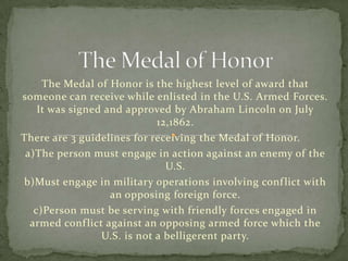 The Medal of Honor is the highest level of award that
someone can receive while enlisted in the U.S. Armed Forces.
    It was signed and approved by Abraham Lincoln on July
                             12,1862.
There are 3 guidelines for receiving the Medal of Honor.
 a)The person must engage in action against an enemy of the
                               U.S.
b)Must engage in military operations involving conf lict with
                   an opposing foreign force.
   c)Person must be serving with friendly forces engaged in
  armed conf lict against an opposing armed force which the
                 U.S. is not a belligerent party.
 