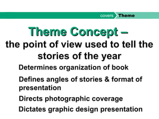 Theme Concept –Theme Concept –
the point of view used to tell the
stories of the year
Determines organization of book
Defines angles of stories & format of
presentation
Directs photographic coverage
Dictates graphic design presentation
covers Theme
 