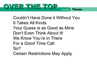 Couldn’t Have Done it Without You
It Takes All Kinds
Your Guess is as Good as Mine
Don’t Even Think About It!
We Know You’re in There
For a Good Time Call
So?
Certain Restrictions May Apply
OVER THE TOPOVER THE TOP covers Theme
 