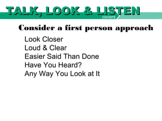 Look Closer
Loud & Clear
Easier Said Than Done
Have You Heard?
Any Way You Look at It
Consider a first person approach
covers
TALK, LOOK & LISTENTALK, LOOK & LISTEN
 