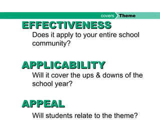 Does it apply to your entire school
community?
Will it cover the ups & downs of the
school year?
Will students relate to the theme?
EFFECTIVENESSEFFECTIVENESS
APPLICABILITYAPPLICABILITY
APPEALAPPEAL
covers Theme
 
