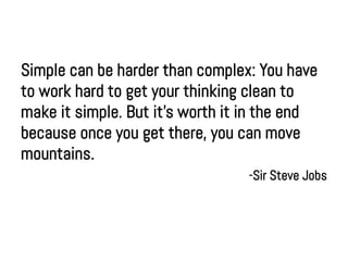 Simple can be harder than complex: You have
to work hard to get your thinking clean to
make it simple. But it's worth it in the end
because once you get there, you can move
mountains.
                                 -Sir Steve Jobs
 