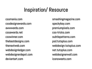Inspiration/ Resource
cssmania.com              smashingmagazine.com
cssdesignawards.com       speckyboy.com
awwwards.com              premiumpixels.com
cssawards.net             css-tricks.com
csswinner.com             subtlepatterns.com
thebestdesigns.com        psd.tutsplus.com
thenextweb.com            webdesign.tutsplus.com
webdesignledger.com       net.tutsplus.com
webdesignerdepot.com      webdesignerwall.com
deviantart.com            iconsweets.com
 