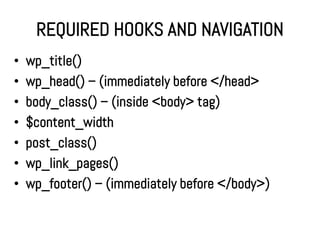 REQUIRED HOOKS AND NAVIGATION
•   wp_title()
•   wp_head() – (immediately before </head>
•   body_class() – (inside <body> tag)
•   $content_width
•   post_class()
•   wp_link_pages()
•   wp_footer() – (immediately before </body>)
 