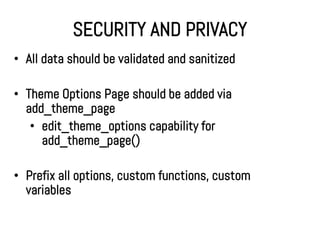 SECURITY AND PRIVACY
• All data should be validated and sanitized

• Theme Options Page should be added via
  add_theme_page
   • edit_theme_options capability for
     add_theme_page()

• Prefix all options, custom functions, custom
  variables
 