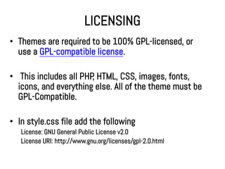 LICENSING
• Themes are required to be 100% GPL-licensed, or
  use a GPL-compatible license.

• This includes all PHP HTML, CSS, images, fonts,
                       ,
  icons, and everything else. All of the theme must be
  GPL-Compatible.

• In style.css file add the following
   License: GNU General Public License v2.0
   License URI: http://www.gnu.org/licenses/gpl-2.0.html
 